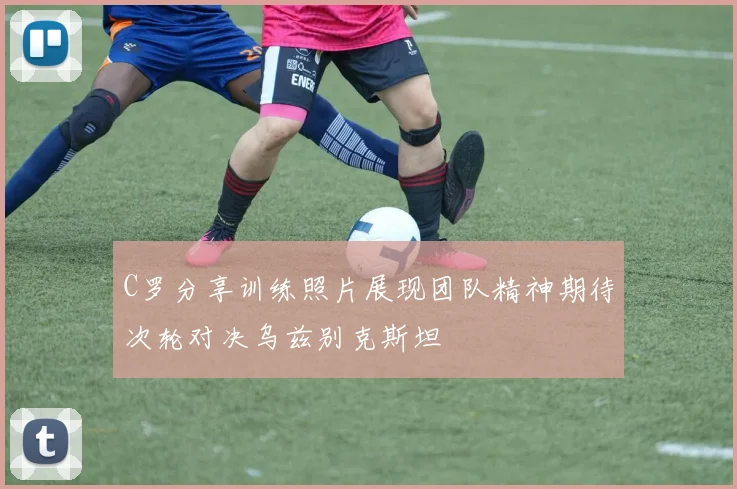 C罗分享训练照片展现团队精神期待次轮对决乌兹别克斯坦