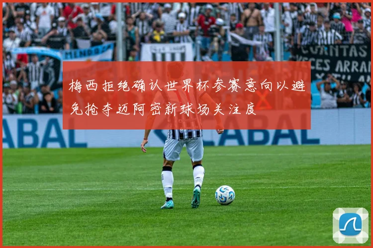 梅西拒绝确认世界杯参赛意向以避免抢夺迈阿密新球场关注度