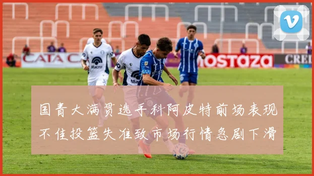 国青大满贯选手科阿皮特前场表现不佳投篮失准致市场行情急剧下滑