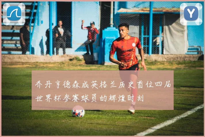 乔丹亨德森成英格兰历史首位四届世界杯参赛球员的辉煌时刻