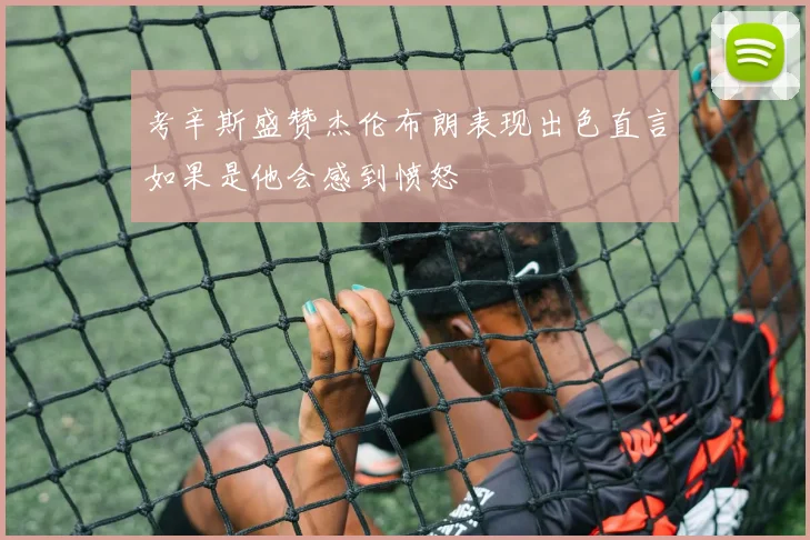 考辛斯盛赞杰伦布朗表现出色直言如果是他会感到愤怒
