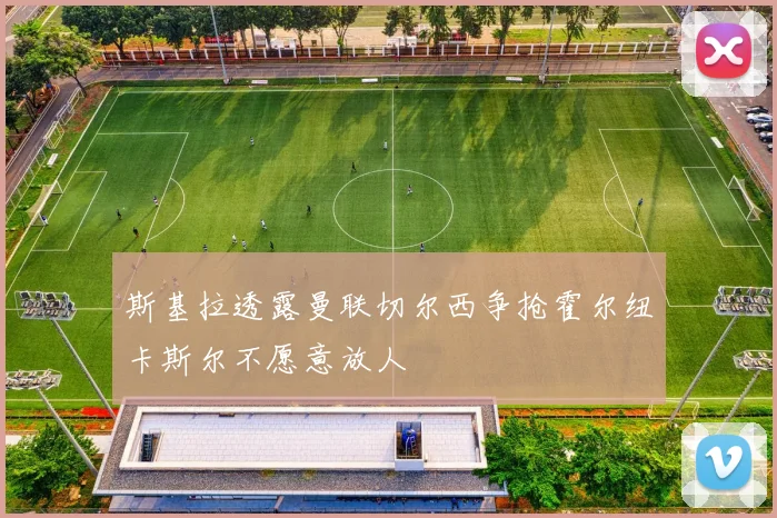斯基拉透露曼联切尔西争抢霍尔纽卡斯尔不愿意放人