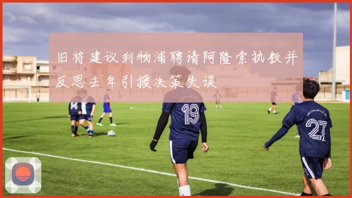 旧将建议利物浦聘请阿隆索执教并反思去年引援决策失误
