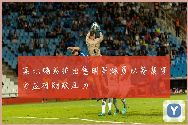 莱比锡或将出售明星球员以筹集资金应对财政压力