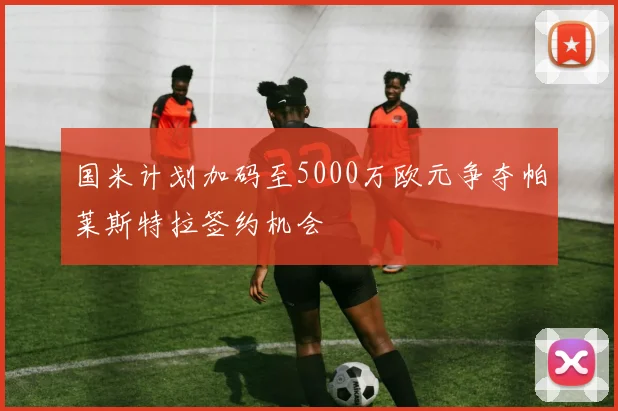 国米计划加码至5000万欧元争夺帕莱斯特拉签约机会