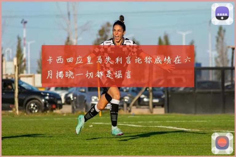 卡西回应皇马失利言论称成绩在六月揭晓一切都是谣言
