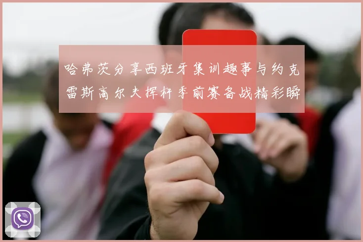 哈弗茨分享西班牙集训趣事与约克雷斯高尔夫挥杆季前赛备战精彩瞬间