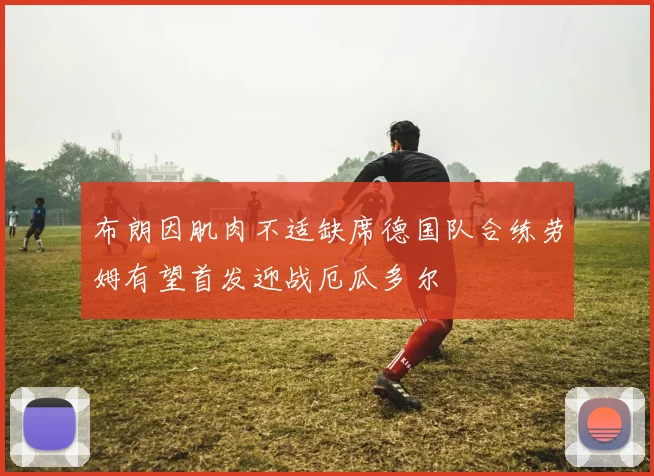 布朗因肌肉不适缺席德国队合练劳姆有望首发迎战厄瓜多尔