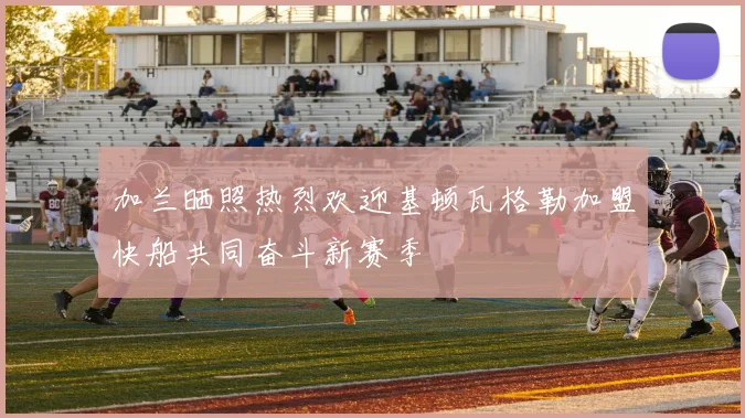 加兰晒照热烈欢迎基顿瓦格勒加盟快船共同奋斗新赛季