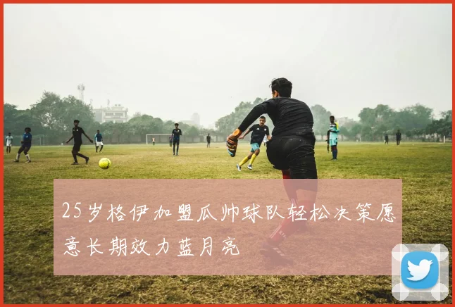 25岁格伊加盟瓜帅球队轻松决策愿意长期效力蓝月亮