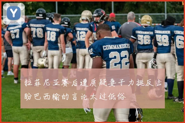 拉菲尼亚赛后遭质疑妻子力挺反击盼巴西输的言论太过低俗