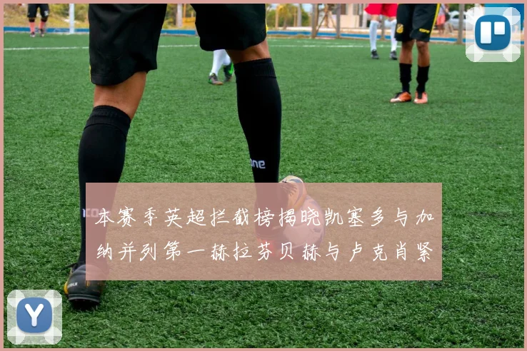 本赛季英超拦截榜揭晓凯塞多与加纳并列第一赫拉芬贝赫与卢克肖紧随其后