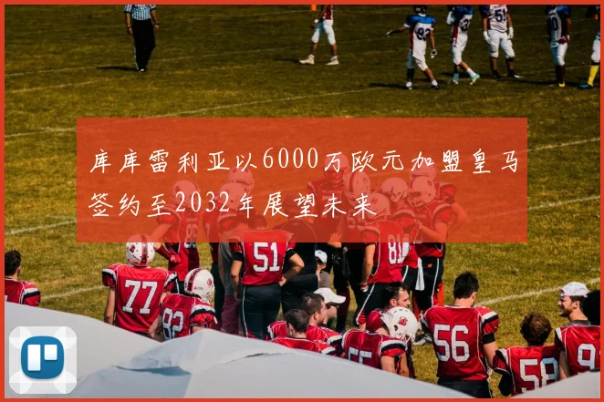 库库雷利亚以6000万欧元加盟皇马签约至2032年展望未来