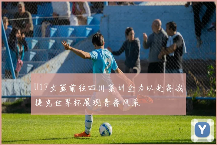 U17女篮前往四川集训全力以赴备战捷克世界杯展现青春风采