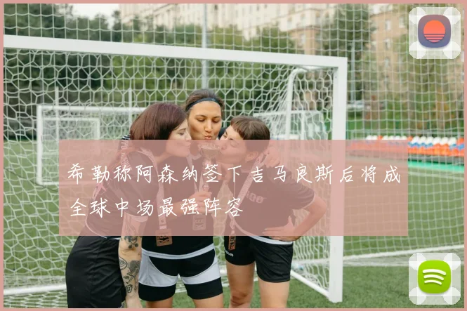 希勒称阿森纳签下吉马良斯后将成全球中场最强阵容