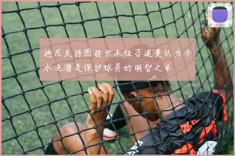 迪尼支持图赫尔未征召道曼认为冷水浇灌是保护球员的明智之举