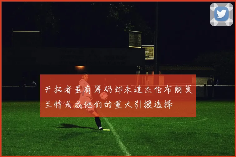 开拓者虽有筹码却未追杰伦布朗莫兰特或成他们的重大引援选择