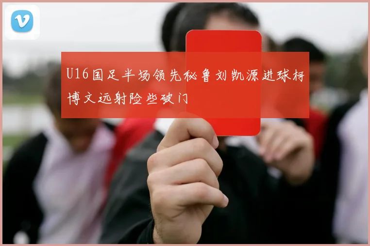 U16国足半场领先秘鲁刘凯源进球柯博文远射险些破门