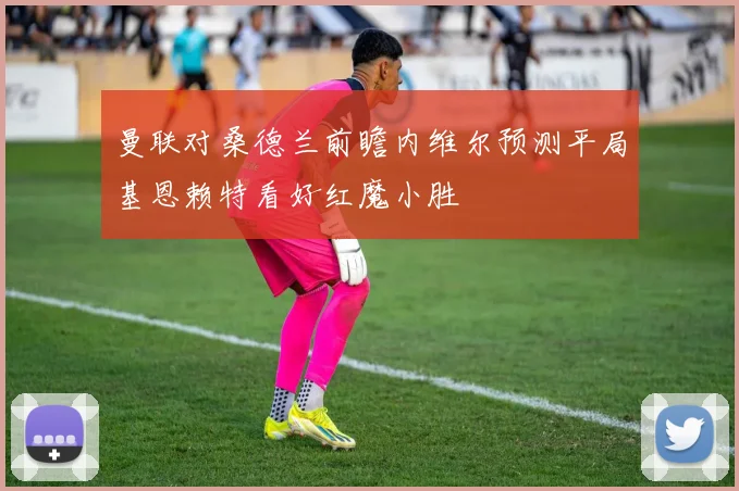 曼联对桑德兰前瞻内维尔预测平局基恩赖特看好红魔小胜