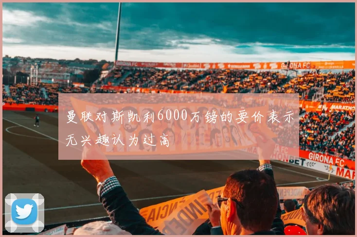 曼联对斯凯利6000万镑的要价表示无兴趣认为过高