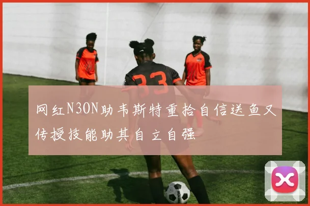 网红N3ON助韦斯特重拾自信送鱼又传授技能助其自立自强