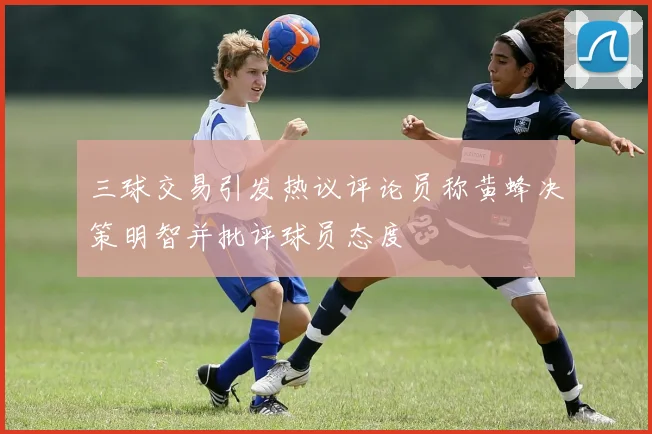 三球交易引发热议评论员称黄蜂决策明智并批评球员态度