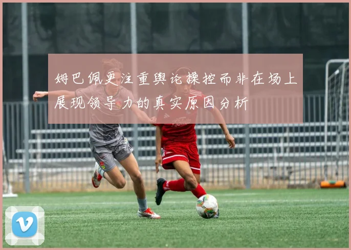 姆巴佩更注重舆论操控而非在场上展现领导力的真实原因分析