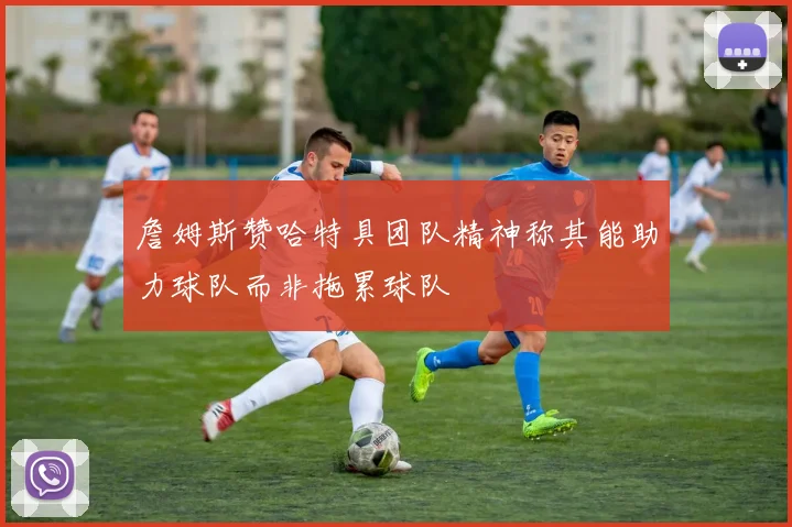 詹姆斯赞哈特具团队精神称其能助力球队而非拖累球队